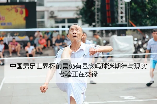 中国男足世界杯前景仍有悬念吗球迷期待与现实考验正在交锋