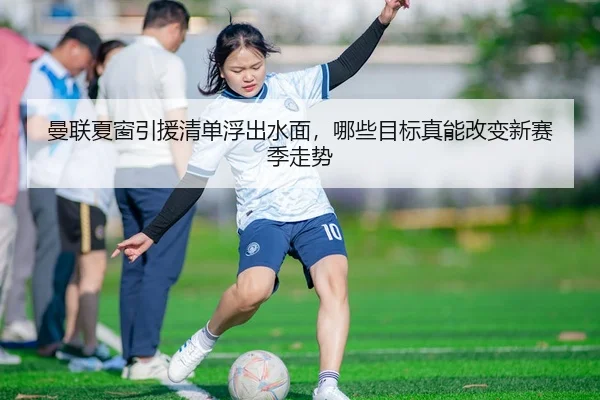 曼联夏窗引援清单浮出水面，哪些目标真能改变新赛季走势